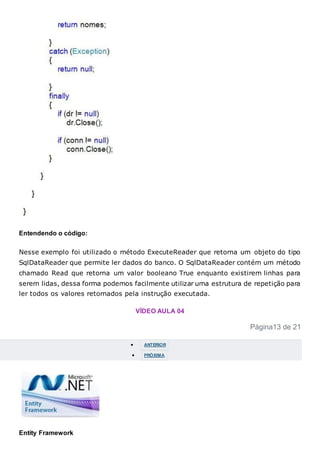 Entendendo o código:
Nesse exemplo foi utilizado o método ExecuteReader que retorna um objeto do tipo
SqlDataReader que permite ler dados do banco. O SqlDataReader contém um método
chamado Read que retorna um valor booleano True enquanto existirem linhas para
serem lidas, dessa forma podemos facilmente utilizar uma estrutura de repetição para
ler todos os valores retornados pela instrução executada.
VÍDEO AULA 04
Página13 de 21
 ANTERIOR
 PRÓXIMA
Entity Framework
 