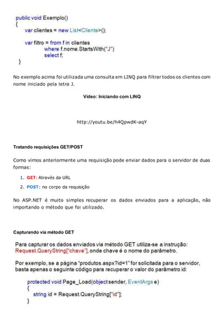 No exemplo acima foi utilizada uma consulta em LINQ para filtrar todos os clientes com
nome iniciado pela letra J.
Vídeo: Iniciando com LINQ
http://youtu.be/h4QpwdK-aqY
Tratando requisições GET/POST
Como vimos anteriormente uma requisição pode enviar dados para o servidor de duas
formas:
1. GET: Através da URL
2. POST: no corpo da requisição
No ASP.NET é muito simples recuperar os dados enviados para a aplicação, não
importando o método que foi utilizado.
Capturando via método GET
 