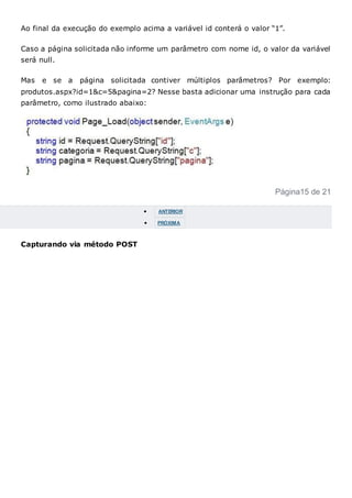 Ao final da execução do exemplo acima a variável id conterá o valor “1”.
Caso a página solicitada não informe um parâmetro com nome id, o valor da variável
será null.
Mas e se a página solicitada contiver múltiplos parâmetros? Por exemplo:
produtos.aspx?id=1&c=5&pagina=2? Nesse basta adicionar uma instrução para cada
parâmetro, como ilustrado abaixo:
Página15 de 21
 ANTERIOR
 PRÓXIMA
Capturando via método POST
 
