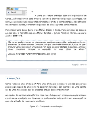 A Linha de Tempo principal pode ser organizada em
Cenas. As Cenas servem para dividir o trabalho e a forma de organizar a animação. Em
geral, as Cenas são usadas apenas para realizar animações mais longas, pois em casos
de animações curtas, o melhor é organizar as coisas apenas com Símbolos.
Para inserir uma Cena, basta ir ao Menu: Inserir > Cena. Para gerenciar as Cenas é
preciso abrir o Painel Cenas pelo Menu: Janelas > Outros Painéis > Cenas, ou usar o
Atalho: SHIFT+F2.
Página11 de 18
 ANTERIOR
 PRÓXIMA
1.6 ANIMAÇÕES
Como funciona uma animação? Para uma animação funcionar é preciso pensar nas
posições principais de um objeto no decorrer do tempo, por exemplo: se uma bolinha
cai de uma mesa quais são os Quadros-chaves desse movimento?
Animação, do ponto de vista técnico, nada mais é do que um encadeamento de imagens
estáticas, de um objeto, um desenho, ou qualquer elemento gráfico, em uma sequência
que cria a ilusão de movimento contínuo.
Figura 13 - Quadros de uma animação
 