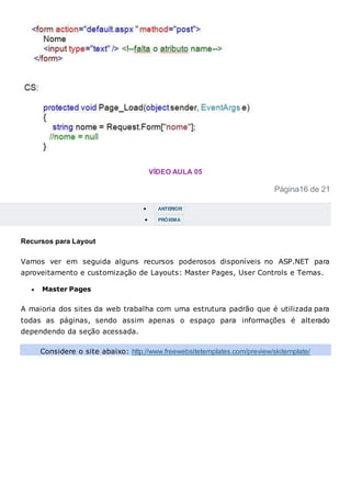 VÍDEO AULA 05
Página16 de 21
 ANTERIOR
 PRÓXIMA
Recursos para Layout
Vamos ver em seguida alguns recursos poderosos disponíveis no ASP.NET para
aproveitamento e customização de Layouts: Master Pages, User Controls e Temas.
 Master Pages
A maioria dos sites da web trabalha com uma estrutura padrão que é utilizada para
todas as páginas, sendo assim apenas o espaço para informações é alterado
dependendo da seção acessada.
Considere o site abaixo: http://www.freewebsitetemplates.com/preview/skitemplate/
 