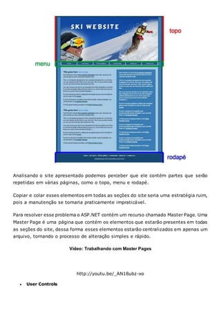 Analisando o site apresentado podemos perceber que ele contém partes que serão
repetidas em várias páginas, como o topo, menu e rodapé.
Copiar e colar esses elementos em todas as seções do site seria uma estratégia ruim,
pois a manutenção se tornaria praticamente impraticável.
Para resolver esse problema o ASP.NET contém um recurso chamado Master Page. Uma
Master Page é uma página que contém os elementos que estarão presentes em todas
as seções do site, dessa forma esses elementos estarão centralizados em apenas um
arquivo, tornando o processo de alteração simples e rápido.
Vídeo: Trabalhando com Master Pages
http://youtu.be/_AN18ubz-xo
 User Controls
 