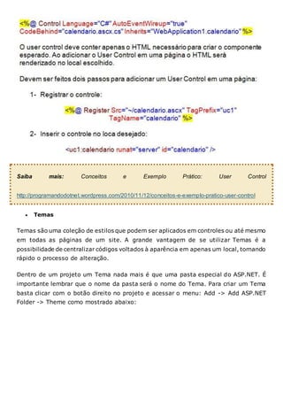 Saiba mais: Conceitos e Exemplo Prático: User Control
http://programandodotnet.wordpress.com/2010/11/12/conceitos-e-exemplo-pratico-user-control
 Temas
Temas são uma coleção de estilos que podem ser aplicados em controles ou até mesmo
em todas as páginas de um site. A grande vantagem de se utilizar Temas é a
possibilidade de centralizar códigos voltados à aparência em apenas um local, tornando
rápido o processo de alteração.
Dentro de um projeto um Tema nada mais é que uma pasta especial do ASP.NET. É
importante lembrar que o nome da pasta será o nome do Tema. Para criar um Tema
basta clicar com o botão direito no projeto e acessar o menu: Add -> Add ASP.NET
Folder -> Theme como mostrado abaixo:
 
