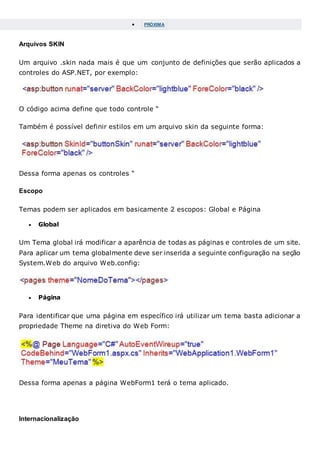  PRÓXIMA
Arquivos SKIN
Um arquivo .skin nada mais é que um conjunto de definições que serão aplicados a
controles do ASP.NET, por exemplo:
O código acima define que todo controle “
Também é possível definir estilos em um arquivo skin da seguinte forma:
Dessa forma apenas os controles “
Escopo
Temas podem ser aplicados em basicamente 2 escopos: Global e Página
 Global
Um Tema global irá modificar a aparência de todas as páginas e controles de um site.
Para aplicar um tema globalmente deve ser inserida a seguinte configuração na seção
System.Web do arquivo Web.config:
 Página
Para identificar que uma página em específico irá utilizar um tema basta adicionar a
propriedade Theme na diretiva do Web Form:
Dessa forma apenas a página WebForm1 terá o tema aplicado.
Internacionalização
 