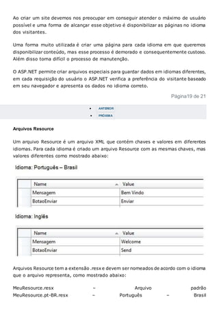 Ao criar um site devemos nos preocupar em conseguir atender o máximo de usuário
possível e uma forma de alcançar esse objetivo é disponibilizar as páginas no idioma
dos visitantes.
Uma forma muito utilizada é criar uma página para cada idioma em que queremos
disponibilizar conteúdo, mas esse processo é demorado e consequentemente custoso.
Além disso torna difícil o processo de manutenção.
O ASP.NET permite criar arquivos especiais para guardar dados em idiomas diferentes,
em cada requisição do usuário o ASP.NET verifica a preferência do visitante baseado
em seu navegador e apresenta os dados no idioma correto.
Página19 de 21
 ANTERIOR
 PRÓXIMA
Arquivos Resource
Um arquivo Resource é um arquivo XML que contém chaves e valores em diferentes
idiomas. Para cada idioma é criado um arquivo Resource com as mesmas chaves, mas
valores diferentes como mostrado abaixo:
Arquivos Resource tem a extensão .resx e devem ser nomeados de acordo com o idioma
que o arquivo representa, como mostrado abaixo:
MeuResource.resx – Arquivo padrão
MeuResource.pt-BR.resx – Português – Brasil
 