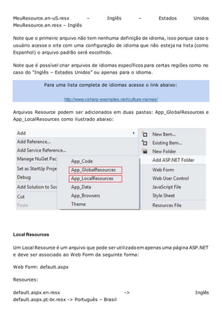 MeuResource.en-uS.resx – Inglês – Estados Unidos
MeuResource.en.resx – Inglês
Note que o primeiro arquivo não tem nenhuma definição de idioma, isso porque caso o
usuário acesse o site com uma configuração de idioma que não esteja na lista (como
Espanhol) o arquivo padrão será escolhido.
Note que é possível criar arquivos de idiomas específicos para certas regiões como no
caso do “Inglês – Estados Unidos” ou apenas para o idioma.
Para uma lista completa de idiomas acesse o link abaixo:
http://www.csharp-examples.net/culture-names/
Arquivos Resource podem ser adicionados em duas pastas: App_GlobalResources e
App_LocalResources como ilustrado abaixo:
Local Resources
Um Local Resource é um arquivo que pode ser utilizadoem apenas uma página ASP.NET
e deve ser associado ao Web Form da seguinte forma:
Web Form: default.aspx
Resources:
default.aspx.en.resx -> Inglês
default.aspx.pt-br.resx -> Português – Brasil
 