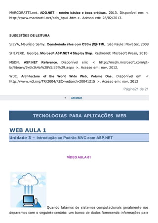 MARCORATTI.net. ADO.NET – roteiro básico e boas práticas. 2013. Disponível em: <
http://www.macoratti.net/adn_bpu1.htm >. Acesso em: 28/02/2013.
SUGESTÕES DE LEITURA
SILVA, Maurício Samy. Construindo sites com CSS e (X)HTML. São Paulo: Novatec, 2008
SHEPERD, George. Microsoft ASP.NET 4 Step by Step. Redmond: Microsoft Press, 2010
MSDN. ASP.NET Reference. Disponível em: < http://msdn.microsoft.com/pt-
br/library/9k6k3k4a%28VS.85%29.aspx >. Acesso em: nov. 2012.
W3C. Architecture of the World Wide Web, Volume One. Disponível em: <
http://www.w3.org/TR/2004/REC-webarch-20041215 >. Acesso em: nov. 2012
Página21 de 21
 ANTERIOR
TECNOLOGIAS PARA APLICAÇÕES WEB
WEB AULA 1
Unidade 3 – Introdução ao Padrão MVC com ASP.NET
VÍDEO AULA 01
Quando falamos de sistemas computacionais geralmente nos
deparamos com o seguinte cenário: um banco de dados fornecendo informações para
 