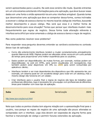 serem apresentadas para o usuário. Na web esse cenário não muda. Quando entramos
em um site estamos solicitando informações para uma aplicação, que deve buscar esses
dados em uma fonte e então apresentá-los em uma interface amigável. Quando temos
que desenvolver uma aplicação que deve se comportar dessa forma, somos inclinados
a escrever o código de acesso a banco no mesmo local do código da interface, buscando
melhor desempenho e pouco código. Mas será que essa é a melhor forma de
desenvolvimento para essa situação? Temos que pensar que interfaces mudam mais
frequentemente que regras de negócio. Dessa forma toda alteração referente à
interface seria difícil por estar amarrada a código de acesso a banco e regra de negócio.
Mas como podemos resolver esse problema?
Para responder essa pergunta devemos entender as variáveis existentes no contexto
desse tipo de aplicação:
 Como dito anteriormente interfaces tendem a mudar constantemente, principalmente
quando falamos de WEB. Páginas podem ser alteradas várias vezes em um curto período
de tempo para proporcionar uma melhor experiência para os usuários;
 Dados podem ser disponibilizados de muitas formas, por exemplo, notícias podem ser
disponibilizadas na web em HTML, para serem visualizadas em navegadores, mas
também podem estar disponíveis em XML ou JSON para serem consumidas por
aplicativos cliente;
 Interfaces tendem a ser mais dependentes dos dispositivos que irão apresenta-las, por
exemplo, um sistema pode ter um excelente design para rodar em um desktop, mas o
mesmo design não funciona em um celular;
 Criar interfaces para o usuário final e regras de negócio são tipos de trabalhos para
profissionais diferentes, logo é necessário ter uma equipe com profissionais de diferentes
áreas para trabalhar com esse tipo de aplicação.
Saiba mais: Serialização JSON
http://www.json.org/json-pt.html
Note que todos os pontos citados tem alguma relação com a apresentação final para o
usuário, isso porque as regras de negócio de uma aplicação são pouco alteradas se
comparadas com a interface. Logo elas devem ser separadas de alguma forma para
facilitar a manutenção de código e permitir futuras extensões da aplicação.
 