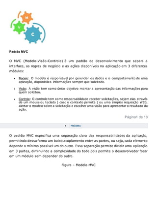 Padrão MVC
O MVC (Modelo-Visão-Controle) é um padrão de desenvolvimento que separa a
interface, as regras de negócio e as ações disponíveis na aplicação em 3 diferentes
módulos:
 Modelo: O modelo é responsável por gerenciar os dados e o comportamento de uma
aplicação, disponibiliza informações sempre que solicitado.
 Visão: A visão tem como único objetivo montar a apresentação das informações para
quem solicitou.
 Controle: O controle tem como responsabilidade receber solicitações, sejam elas através
de um mouse ou teclado ( caso o contexto permita ) ou uma simples requisição WEB,
alertar o modelo sobre a solicitação e escolher uma visão para apresentar o resultado da
ação.
Página1 de 18
 PRÓXIMA
O padrão MVC especifica uma separação clara das responsabilidades da aplicação,
permitindo dessa forma um baixo acoplamento entre as partes, ou seja, cada elemento
depende o mínimo possível um do outro. Essa separação permite dividir uma aplicação
em 3 partes, diminuindo a complexidade do todo pois permite o desenvolvedor focar
em um módulo sem depender do outro.
Figura – Modelo MVC
 