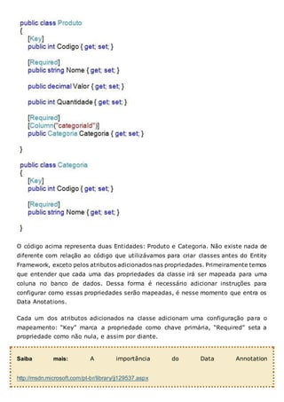 O código acima representa duas Entidades: Produto e Categoria. Não existe nada de
diferente com relação ao código que utilizávamos para criar classes antes do Entity
Framework, exceto pelos atributos adicionados nas propriedades. Primeiramente temos
que entender que cada uma das propriedades da classe irá ser mapeada para uma
coluna no banco de dados. Dessa forma é necessário adicionar instruções para
configurar como essas propriedades serão mapeadas, é nesse momento que entra os
Data Anotations.
Cada um dos atributos adicionados na classe adicionam uma configuração para o
mapeamento: “Key” marca a propriedade como chave primária, “Required” seta a
propriedade como não nula, e assim por diante.
Saiba mais: A importância do Data Annotation
http://msdn.microsoft.com/pt-br/library/jj129537.aspx
 