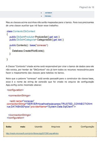 Página3 de 18
 ANTERIOR
 PRÓXIMA
Mas as classes acima sozinhas não serão mapeadas para o banco. Para isso precisamos
de uma classe auxiliar que irá fazer esse trabalho:
A Classe “Contexto” criada acima será responsável por criar o banco de dados caso ele
não exista, por herdar de “DbContext” ela já tem todos os recursos necessários para
fazer o mapeamento das classes para tabelas no banco.
Note que a palavra “conexao” está sendo passadA para o construtor da classe base,
esse é o nome da string de conexão que foi criado no arquivo de configuração
App.config como mostrado abaixo:
Saiba mais: Usando Arquivos de Configuração
http://msdn.microsoft.com/pt-br/library/gg537280.aspx#intro
 