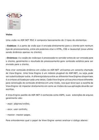 Visões
Uma visão no ASP.NET MVC é composta basicamente de 2 tipos de elementos:
- Estáticos: é a parte da visão que é enviada diretamente para o cliente sem nenhum
tipo de processamento, entre ele podemos citar o HTML, CSS e Javascript (esse ultimo
sendo dinâmico apenas no cliente).
- Dinâmicos: é a seção da visão que é processada no servidor antes de ser enviada para
o cliente, geralmente o resultado do processamento gera conteúdo estático para ser
enviado para o cliente.
Para criar conteúdo dinâmico em visões no ASP.NET utilizamos um conceito chamado
de View Engine. Uma View Engine é um módulo plugável do ASP.NET, ou seja, pode
ser substituída por outra. A diferença básica entre as diferente View Engines disponíveis
é a sintaxe utilizada porcada uma delas. Cada View Engine utilizauma sintaxe diferente
para construção do conteúdo dinâmico em uma Visão, isso quer dizer que a escolha da
View Engine irá impactar diretamente em como as Visões da sua aplicação deverão ser
escritas.
A View Engine padrão do ASP.NET é conhecida como ASPX, suas extenções de arquivo
geralmente são:
- aspx: páginas/visões;
- ascx: user controls;
- master: master pages.
Para entendermos qual o papel da View Engine vamos analisar o código abaixo:
 