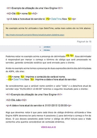 No exemplo acima foi utilizado o tipo DateTime, saiba mais sobre ele no link abaixo:
http://msdn.microsoft.com/pt-br/library/vstudio/system.datetime.aspx
Página4 de 18
 ANTERIOR
 PRÓXIMA
Podemos notar no exemplo acima a presença do delimitador . Esse delimitador
é responsável por marcar o começo e término do código que será processado no
servidor, gerando conteúdo estático que será enviado para o cliente.
Ainda no exemplo acima temos a presença de duas expressões dentro dos delimitadores
do ASPX, são elas:
Se considerarmos que a variável nome contém o valor “João” e a data/hora atual do
servidor seja “01/01/2013 12:00:00” teremos o seguinte resultado para o cliente:
Algo que devemos notar é que para cada bloco de código dinâmico utilizando a View
Engine ASPX devemos ter pelo menos 4 caracteres () para delimitar o começo e fim do
bloco. O uso desses caracteres pode tornar o código de difícil leitura caso a Visão
contenha uma quantia considerável de conteúdo dinâmico.
VÍDEO AULA 03
 