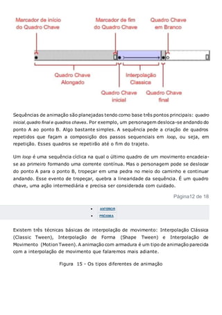 Sequências de animação são planejadas tendo como base três pontos principais: quadro
inicial,quadro final e quadros chaves. Por exemplo, um personagem desloca-se andando do
ponto A ao ponto B. Algo bastante simples. A sequência pede a criação de quadros
repetidos que façam a composição dos passos sequenciais em loop, ou seja, em
repetição. Esses quadros se repetirão até o fim do trajeto.
Um loop é uma sequência cíclica na qual o último quadro de um movimento encadeia-
se ao primeiro formando uma corrente contínua. Mas o personagem pode se deslocar
do ponto A para o ponto B, tropeçar em uma pedra no meio do caminho e continuar
andando. Esse evento de tropeçar, quebra a linearidade da sequência. É um quadro
chave, uma ação intermediária e precisa ser considerada com cuidado.
Página12 de 18
 ANTERIOR
 PRÓXIMA
Existem três técnicas básicas de interpolação de movimento: Interpolação Clássica
(Classic Tween), Interpolação de Forma (Shape Tween) e Interpolação de
Movimento (Motion Tween). A animação com armadura é um tipo de animação parecida
com a interpolação de movimento que falaremos mais adiante.
Figura 15 - Os tipos diferentes de animação
 