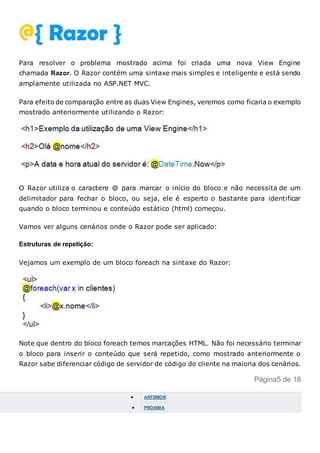 Para resolver o problema mostrado acima foi criada uma nova View Engine
chamada Razor. O Razor contém uma sintaxe mais simples e inteligente e está sendo
amplamente utilizada no ASP.NET MVC.
Para efeito de comparação entre as duas View Engines, veremos como ficaria o exemplo
mostrado anteriormente utilizando o Razor:
O Razor utiliza o caractere @ para marcar o início do bloco e não necessita de um
delimitador para fechar o bloco, ou seja, ele é esperto o bastante para identificar
quando o bloco terminou e conteúdo estático (html) começou.
Vamos ver alguns cenários onde o Razor pode ser aplicado:
Estruturas de repetição:
Vejamos um exemplo de um bloco foreach na sintaxe do Razor:
Note que dentro do bloco foreach temos marcações HTML. Não foi necessário terminar
o bloco para inserir o conteúdo que será repetido, como mostrado anteriormente o
Razor sabe diferenciar código de servidor de código do cliente na maioria dos cenários.
Página5 de 18
 ANTERIOR
 PRÓXIMA
 