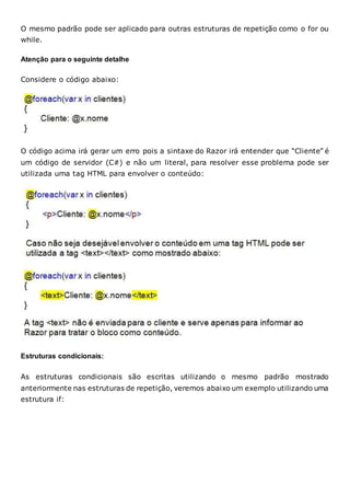 O mesmo padrão pode ser aplicado para outras estruturas de repetição como o for ou
while.
Atenção para o seguinte detalhe
Considere o código abaixo:
O código acima irá gerar um erro pois a sintaxe do Razor irá entender que “Cliente” é
um código de servidor (C#) e não um literal, para resolver esse problema pode ser
utilizada uma tag HTML para envolver o conteúdo:
Estruturas condicionais:
As estruturas condicionais são escritas utilizando o mesmo padrão mostrado
anteriormente nas estruturas de repetição, veremos abaixo um exemplo utilizando uma
estrutura if:
 