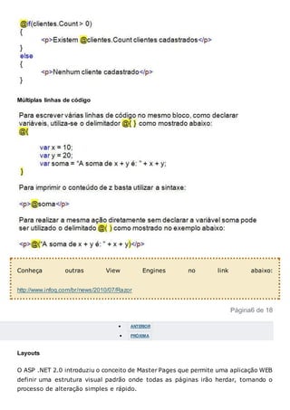 Múltiplas linhas de código
Conheça outras View Engines no link abaixo:
http://www.infoq.com/br/news/2010/07/Razor
Página6 de 18
 ANTERIOR
 PRÓXIMA
Layouts
O ASP .NET 2.0 introduziu o conceito de Master Pages que permite uma aplicação WEB
definir uma estrutura visual padrão onde todas as páginas irão herdar, tornando o
processo de alteração simples e rápido.
 