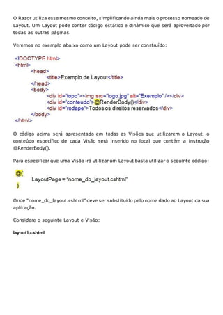 O Razor utiliza esse mesmo conceito, simplificando ainda mais o processo nomeado de
Layout. Um Layout pode conter código estático e dinâmico que será aproveitado por
todas as outras páginas.
Veremos no exemplo abaixo como um Layout pode ser construído:
O código acima será apresentado em todas as Visões que utilizarem o Layout, o
conteúdo específico de cada Visão será inserido no local que contém a instrução
@RenderBody().
Para especificar que uma Visão irá utilizar um Layout basta utilizar o seguinte código:
Onde “nome_do_layout.cshtml” deve ser substituido pelo nome dado ao Layout da sua
aplicação.
Considere o seguinte Layout e Visão:
layout1.cshtml
 