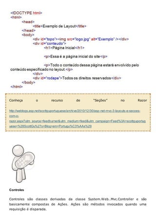 Conheça o recurso de “Seções” no Razor
http://weblogs.asp.net/scottguportuguese/archive/2010/12/30/asp-net-mvc-3-layouts-e-secoes-
com-o-
razor.aspx?utm_source=feedburner&utm_medium=feed&utm_campaign=Feed%3A+scottguportug
uese+%28ScottGu%27s+Blog+em+Portugu%C3%AAs%29
Controles
Controles são classes derivadas da classe System.Web..Mvc.Controller e são
basicamente compostas de Ações. Ações são métodos invocados quando uma
requisição é disparada.
 