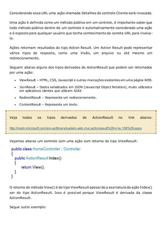 Considerando essa URL uma ação chamada Detalhes do controle Cliente será invocada.
Uma ação é definida como um método público em um controle, é importante saber que
todo método público dentro de um controle é automaticamente considerado uma ação
e é exposto para qualquer usuário que tenha conhecimento da correta URL para invoca-
lo.
Ações retornam resultados do tipo Action Result. Um Action Result pode representar
vários tipos de resposta, como uma Visão, um arquivo ou até mesmo um
redirecionamento.
Seguem abaixo alguns dos tipos derivados de ActionResult que podem ser retornados
por uma ação:
 ViewResult – HTML, CSS, Javascript e outras marcações existentes em uma página WEB.
 JsonResult – Dados serializados em JSON (Javascript Object Notation), muito utilizados
em aplicativos clientes que utilizam AJAX.
 RedirectResult – Representa um redirecionamento.
 ContentResult – Representa um texto.
Veja todos os tipos derivados de ActionResult no link abaixo:
http://msdn.microsoft.com/en-us/library/system.web.mvc.actionresult%28v=vs.108%29.aspx
Vejamos abaixo um controle com uma ação com retorno do tipo ViewResult:
O retorno do método View() é do tipo ViewResult apesarde a assinatura da ação Index()
ser do tipo ActionResult. Isso é possível porque ViewResult é derivada da classe
ActionResult.
Segue outro exemplo:
 