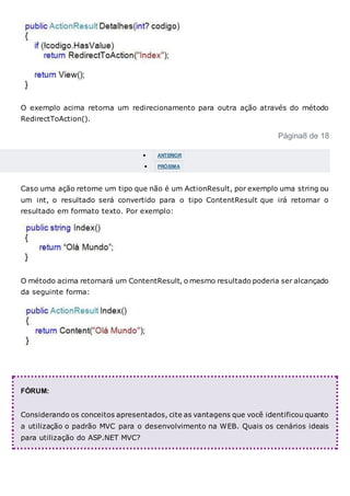 O exemplo acima retorna um redirecionamento para outra ação através do método
RedirectToAction().
Página8 de 18
 ANTERIOR
 PRÓXIMA
Caso uma ação retorne um tipo que não é um ActionResult, por exemplo uma string ou
um int, o resultado será convertido para o tipo ContentResult que irá retornar o
resultado em formato texto. Por exemplo:
O método acima retornará um ContentResult, o mesmo resultado poderia ser alcançado
da seguinte forma:
FÓRUM:
Considerando os conceitos apresentados, cite as vantagens que você identificou quanto
a utilização o padrão MVC para o desenvolvimento na WEB. Quais os cenários ideais
para utilização do ASP.NET MVC?
 