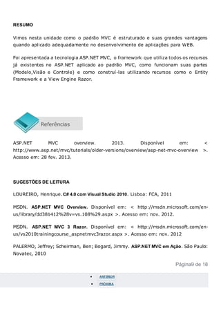 RESUMO
Vimos nesta unidade como o padrão MVC é estruturado e suas grandes vantagens
quando aplicado adequadamente no desenvolvimento de aplicações para WEB.
Foi apresentada a tecnologia ASP.NET MVC, o framework que utiliza todos os recursos
já existentes no ASP.NET aplicado ao padrão MVC, como funcionam suas partes
(Modelo,Visão e Controle) e como construí-las utilizando recursos como o Entity
Framework e a View Engine Razor.
ASP.NET MVC overview. 2013. Disponível em: <
http://www.asp.net/mvc/tutorials/older-versions/overview/asp-net-mvc-overview >.
Acesso em: 28 fev. 2013.
SUGESTÕES DE LEITURA
LOUREIRO, Henrique. C# 4.0 com Visual Studio 2010. Lisboa: FCA, 2011
MSDN. ASP.NET MVC Overview. Disponível em: < http://msdn.microsoft.com/en-
us/library/dd381412%28v=vs.108%29.aspx >. Acesso em: nov. 2012.
MSDN. ASP.NET MVC 3 Razor. Disponível em: < http://msdn.microsoft.com/en-
us/vs2010trainingcourse_aspnetmvc3razor.aspx >. Acesso em: nov. 2012
PALERMO, Jeffrey; Scheirman, Ben; Bogard, Jimmy. ASP.NET MVC em Ação. São Paulo:
Novatec, 2010
Página9 de 18
 ANTERIOR
 PRÓXIMA
 