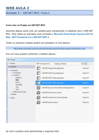 WEB AULA 2
Unidade 3 – ASP.NET MVC - Parte 2
Como criar um Projeto em ASP.NET MVC
Veremos abaixo como criar um projeto para começarmos a trabalhar com o ASP.NET
MVC. Para todos os exemplos será utilizado o Microsoft Visual Studio Express 2012 for
Web, .NET Framework 4.5 e ASP.NET MVC 4.
Todos os produtos citados podem ser baixados no link abaixo:
http://www.microsoft.com/visualstudio/eng/products/visual-studio-express-for-web
Crie um novo projeto conforme o modelo abaixo:
Ao criar o projeto será apresentada a seguinte tela:
 
