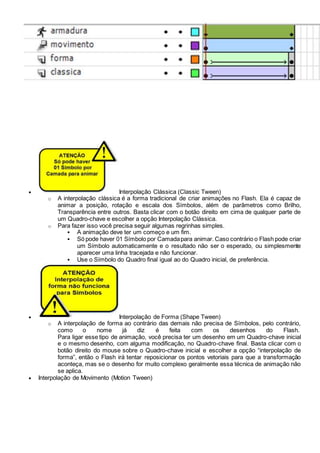  Interpolação Clássica (Classic Tween)
o A interpolação clássica é a forma tradicional de criar animações no Flash. Ela é capaz de
animar a posição, rotação e escala dos Símbolos, além de parâmetros como Brilho,
Transparência entre outros. Basta clicar com o botão direito em cima de qualquer parte de
um Quadro-chave e escolher a opção Interpolação Clássica.
o Para fazer isso você precisa seguir algumas regrinhas simples.
 A animação deve ter um começo e um fim.
 Só pode haver 01 Símbolo por Camadapara animar. Caso contrário o Flash pode criar
um Símbolo automaticamente e o resultado não ser o esperado, ou simplesmente
aparecer uma linha tracejada e não funcionar.
 Use o Símbolo do Quadro final igual ao do Quadro inicial, de preferência.
 Interpolação de Forma (Shape Tween)
o A interpolação de forma ao contrário das demais não precisa de Símbolos, pelo contrário,
como o nome já diz é feita com os desenhos do Flash.
Para ligar esse tipo de animação, você precisa ter um desenho em um Quadro-chave inicial
e o mesmo desenho, com alguma modificação, no Quadro-chave final. Basta clicar com o
botão direito do mouse sobre o Quadro-chave inicial e escolher a opção “interpolação de
forma”, então o Flash irá tentar reposicionar os pontos vetoriais para que a transformação
aconteça, mas se o desenho for muito complexo geralmente essa técnica de animação não
se aplica.
 Interpolação de Movimento (Motion Tween)
 