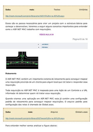 Saiba mais: Testes Unitários
http://msdn.microsoft.com/pt-br/library/ms182515%28v=vs.90%29.aspx
Esses são os passos necessários para criar um projeto com a estrutura básica para
começar a desenvolver, Veremos a seguir alguns conceitos importantes para entender
como o ASP.NET MVC trabalha com requisições.
VÍDEO AULA 04
Página10 de 18
 ANTERIOR
 PRÓXIMA
Roteamento
O ASP.NET MVC contém um importante sistema de roteamento para conseguir mapear
uma requisição provinda de um cliente para algum local que irá tratar e responder essa
requisição.
Toda requisição no ASP.NET MVC é mapeada para uma Ação de um Controle e a URL
informada irá determinar quem irá tratar essa requisição.
Quando criamos uma aplicação em ASP.NET MVC esta já contém uma configuração
padrão de roteamento para conseguir mapear requisições. O arquivo padrão para
configuração das rotas é chamado de Global.asax.
Saiba mais: Arquivo Globalx.asax
http://msdn.microsoft.com/pt-br/library/2027ewzw%28v=vs.85%29.aspx
Para entender melhor vamos analisar a figura abaixo:
 