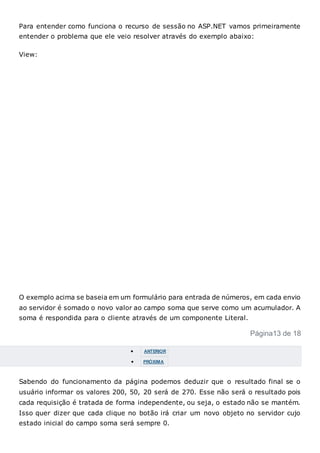 Para entender como funciona o recurso de sessão no ASP.NET vamos primeiramente
entender o problema que ele veio resolver através do exemplo abaixo:
View:
O exemplo acima se baseia em um formulário para entrada de números, em cada envio
ao servidor é somado o novo valor ao campo soma que serve como um acumulador. A
soma é respondida para o cliente através de um componente Literal.
Página13 de 18
 ANTERIOR
 PRÓXIMA
Sabendo do funcionamento da página podemos deduzir que o resultado final se o
usuário informar os valores 200, 50, 20 será de 270. Esse não será o resultado pois
cada requisição é tratada de forma independente, ou seja, o estado não se mantém.
Isso quer dizer que cada clique no botão irá criar um novo objeto no servidor cujo
estado inicial do campo soma será sempre 0.
 