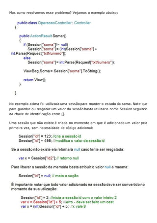 Mas como resolvemos esse problema? Vejamos o exemplo abaixo:
No exemplo acima foi utilizada uma sessão para manter o estado da soma. Note que
para guardar ou resgatar um valor da sessão basta utilizar o nome Session seguindo
da chave de identificação entre [].
Uma sessão que não existe é criada no momento em que é adicionado um valor pela
primeira vez, sem necessidade de código adicional:
 