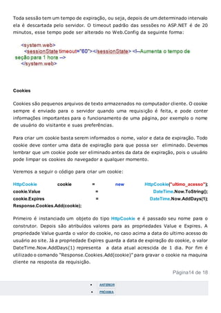 Toda sessão tem um tempo de expiração, ou seja, depois de um determinado intervalo
ela é descartada pelo servidor. O timeout padrão das sessões no ASP.NET é de 20
minutos, esse tempo pode ser alterado no Web.Config da seguinte forma:
Cookies
Cookies são pequenos arquivos de texto armazenados no computador cliente. O cookie
sempre é enviado para o servidor quando uma requisição é feita, e pode conter
informações importantes para o funcionamento de uma página, por exemplo o nome
de usuário do visitante e suas preferências.
Para criar um cookie basta serem informados o nome, valor e data de expiração. Todo
cookie deve conter uma data de expiração para que possa ser eliminado. Devemos
lembrar que um cookie pode ser eliminado antes da data de expiração, pois o usuário
pode limpar os cookies do navegador a qualquer momento.
Veremos a seguir o código para criar um cookie:
HttpCookie cookie = new HttpCookie("ultimo_acesso");
cookie.Value = DateTime.Now.ToString();
cookie.Expires = DateTime.Now.AddDays(1);
Response.Cookies.Add(cookie);
Primeiro é instanciado um objeto do tipo HttpCookie e é passado seu nome para o
construtor. Depois são atribuídos valores para as propriedades Value e Expires. A
propriedade Value guarda o valor do cookie, no caso acima a data do ultimo acesso do
usuário ao site. Já a propriedade Expires guarda a data de expiração do cookie, o valor
DateTime.Now.AddDays(1) representa a data atual acrescida de 1 dia. Por fim é
utilizado o comando “Response.Cookies.Add(cookie)” para gravar o cookie na maquina
cliente na resposta da requisição.
Página14 de 18
 ANTERIOR
 PRÓXIMA
 