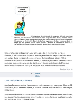 o A interpolação de movimento é um pouco diferente das duas
anteriores, pois só funciona em versões do Action Script 3.0. Nesta técnica você não precisa
criar os Quadros-chaves previamente, basta clicar com o botão direito do mouse e selecionar
“interpolação de Movimento”. Depois é só alterar a posição, rotação e escala do objeto no
tempo que os quadros chaves serão criados. Diferente da interpolação clássica, a
interpolação de movimento usa propriedades dentro de um único Quadro-chave.
Existem algumas vantagens em usar a interpolação de movimento, como por
exemplo, a possibilidade de converter a animação em Action Script e usar isso como
um código. Outra vantagem é poder animar as 3 dimensões da rotação (3D) e
também usar o editor de movimento. Porém, a interpolação clássica também é muito
poderosa, pois permite uma edição rápida e um tipo de controle com Gráficos que
permite uma composição sem igual. O ideal é usar o melhor dos dois mundos.
Página13 de 18
 ANTERIOR
 PRÓXIMA
1.7 USANDO ARMADURAS E BONES
A animação com armadura é um processo muito comum em programas 3d como 3D
Studio Max, Maya e Blender. Porém, o conceito também pode ser aplicado a animações
2D também.
A ideia consiste em fazer a forma de um desenho ser vinculada aos bones (ossos) para
que o desenho distorça conforme o movimento dos bones. Funciona igual aos músculos
vinculados aos ossos nos seres vivos.
 