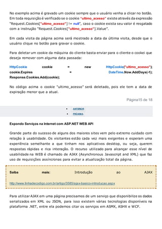 No exemplo acima é gravado um cookie sempre que o usuário venha a clicar no botão.
Em toda requisição é verificado se o cookie “ultimo_acesso” existe através da expressão
“Request.Cookies["ultimo_acesso"] != null”, caso o cookie exista seu valor é resgatado
com a instrução “Request.Cookies["ultimo_acesso"].Value”.
Em cada visita da página acima será mostrado a data da última visita, desde que o
usuário clique no botão para gravar o cookie.
Para deletar um cookie da máquina do cliente basta enviar para o cliente o cookei que
deseja remover com alguma data passada:
HttpCookie cookie = new HttpCookie("ultimo_acesso");
cookie.Expires = DateTime.Now.AddDays(-1);
Response.Cookies.Add(cookie);
No código acima o cookie “ultimo_acesso” será deletado, pois ele tem a data de
expiração menor que a atual.
Página15 de 18
 ANTERIOR
 PRÓXIMA
Expondo Serviços na Internet com ASP.NET WEB API
Grande parte do sucesso de alguns dos maiores sites vem pelo extremo cuidado com
relação à usabilidade. Os visitantes estão cada vez mais exigentes e esperam uma
experiência semelhante a que tinham nos aplicativos desktop, ou seja, querem
respostas rápidas e rica interação. O recurso utilizado para alcançar esse nível de
usabilidade na WEB é chamado de AJAX (Asynchronous Javascript and XML) que faz
uso de requisições assíncronas para evitar a atualização total da página.
Saiba mais: Introdução ao AJAX
http://www.linhadecodigo.com.br/artigo/3585/ajax-basico-introducao.aspx
Para utilizar AJAX em uma página precisamos de um serviço que disponibilize os dados
serializados em XML ou JSON, para isso existem várias tecnologias disponíveis na
plataforma .NET, entre ela podemos citar os serviços em ASMX, ASHX e WCF.
 