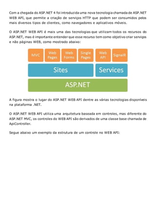 Com a chegada do ASP.NET 4 foi introduzida uma nova tecnologia chamada de ASP.NET
WEB API, que permite a criação de serviços HTTP que podem ser consumidos pelos
mais diversos tipos de clientes, como navegadores e aplicativos móveis.
O ASP.NET WEB API é mais uma das tecnologias que utilizam todos os recursos do
ASP.NET, mas é importante entender que esse recurso tem como objetivo criar serviços
e não páginas WEB, como mostrado abaixo:
A figura mostra o lugar do ASP.NET WEB API dentre as várias tecnologias disponíveis
na plataforma .NET.
O ASP.NET WEB API utiliza uma arquitetura baseada em controles, mas diferente do
ASP.NET MVC, os controles do WEB API são derivados de uma classe base chamada de
ApiController.
Segue abaixo um exemplo da estrutura de um controle no WEB API:
 