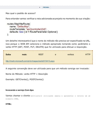  PRÓXIMA
Mas qual o padrão de acesso?
Para entender vamos verificar a rota adicionada ao projeto no momento de sua criação:
Um detalhe interessante é que o nome do método não precisa ser especificado na URL,
isso porque o WEB API seleciona o método apropriado tomando como parâmetro o
verbo HTTP (GET, POST, PUT, DELETE) que foi utilizado para efetuar a requisição.
Saiba mais: REST e verbos HTTP
http://msdn.microsoft.com/pt-br/magazine/dd315413.aspx
A seguinte convenção deve ser utilizada para que um método consiga ser invocado:
Nome do Método: verbo HTTP + Descrição
Exemplo: GETCliente(), POSTCliente()
Invocando o serviço Com Ajax
Vamos chamar o cliente GetCliente() utilizando jQuery e apresentar o retorno em um
elemento HTML.
HTML:
 