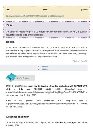 Saiba mais: jQuery
http://www.maujor.com/blog/2008/10/22/introducao-a-biblioteca-jquery/
FÓRUM:
Cite cenários adequados para a utilização de Cookies e Sessão no ASP.NET, e quais as
desvantagens de cada um dos recursos.
RESUMO:
Vimos nesta unidade como trabalhar com um recurso importante do ASP.NET MVC, o
roteamento de requisições. Também foram apresentados elementos para trabalhar com
persistência de dados entre requisições e a tecnologia ASP.NET WEB API, tecnologia
que permite criar e disponibilizar requisições na WEB.
Página17 de 18
 ANTERIOR
 PRÓXIMA
RASHID, Kazi Mansur. Learn how to develop a Digg-like application with ASP.NET MVC,
LINQ to SQL and ASP.NET AJAX. 2008. Disponível em: <
http://dotnetslackers.com/articles/aspnet/KiggBuildingADiggCloneWithASPNETMVC1.a
spx >. Acesso em: 21 fev. 2013.
WHAT is MVC (modell view controller). 2013. Disponível em: <
http://www.crcdata.net/technologies/what-is-mvc-model-view-controller >. Acesso
em: 28 fev. 2013.
SUGESTÕES DE LEITURA
PALERMO, Jeffrey; Scheirman, Ben; Bogard, Jimmy. ASP.NET MVC em Ação. São Paulo:
Novatec, 2010
 