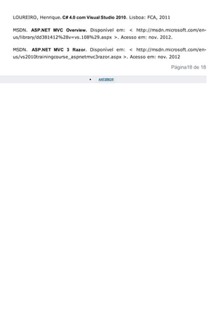 LOUREIRO, Henrique. C# 4.0 com Visual Studio 2010. Lisboa: FCA, 2011
MSDN. ASP.NET MVC Overview. Disponível em: < http://msdn.microsoft.com/en-
us/library/dd381412%28v=vs.108%29.aspx >. Acesso em: nov. 2012.
MSDN. ASP.NET MVC 3 Razor. Disponível em: < http://msdn.microsoft.com/en-
us/vs2010trainingcourse_aspnetmvc3razor.aspx >. Acesso em: nov. 2012
Página18 de 18
 ANTERIOR
 