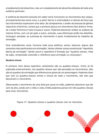encadeamento de desenhos, mas um encadeamento de desenhos dotados de toda uma
estética particular.
A estética do desenho consiste em saber como funcionam os movimentos dos corpos,
principalmente dos seres vivos, e a partir daí ter a criatividade e o talento de fazer que
tais movimentos expressem uma ideia. Se compararmos o andar de pessoas do gênero
masculino e feminino, vemos que o primeiro possui um movimento mais direto e firme.
Já o andar feminino é mais sinuoso e suave. Podemos descrever ambos os andares da
mesma forma, com um pé após o outro, contudo, suas diferenças estão nos detalhes.
Conseguir perceber as sutilezas do movimento é parte fundamental do trabalho de
animação.
Para entendermos como funciona toda essa estética, vamos observar alguns dos
conceitos mais pertinentes em animação. Vamos chamar esses conceitos de “repertório
básico de animação”. Sendo assim o repertório é formado por “quadros chaves, linha
de ação, compressão extensão e referência para animação ou rotoscopia”.
Quadros chaves
O primeiro item desse repertório certamente são os quadros-chaves. Como já foi
explicado anteriormente, nos quadros-chaves que são pensados os movimentos, eles
são os quadros da animação que diferencia as poses de um personagem. Podemos dizer
que com os quadros-chaves temos a leitura de todo o movimento, são eles que
descrevem o movimento.
Observando o movimento de uma bola que quica no chão, podemos descrever que ela
vem do alto, colido com o chão e volta. Então podemos pensar em três quadros-chaves
para esse movimento.
Figura 17- Quadros-chaves e quadros-chaves com os intervalos
 