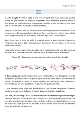 Página14 de 18
 ANTERIOR
 PRÓXIMA
1- Linha de ação: A linha de ação é uma forma simplificada de se pensar os quadros
chaves de personagens ou criaturas complexas de se desenhar. Significa pensar o
desenho de um quadro em uma simples linha, ou seja, pensar o movimento da linha,
pois ela é uma forma mais fácil de ser desenhada.
Imagine ter que fazer todo um desenho de um personagem para testaruma ideia. Caso
o movimento não fique satisfatório, teria que fazer tudo de novo. Assim, tendo a linha
como a espinha dorsal do movimento, fica mais ágil pensar o movimento.
Além disso, com a linha de ação é possível pensar a expressão do movimento,
imaginando os gestos dos personagens, as curvaturas de seus corpos e leveza ou
brutalidade da ação.
Importante lembrar que a linha de ação não é necessariamente uma das linhas do
desenho, mas sim uma linha que sintetiza todas as outras linhas do desenho.
Figura 18 - Quadros de um cachorro correndo e suas linhas de ação
2 - Compressão extensão: Outro princípio muito importante na hora de fazer a animação
é notar que quando parte de um personagem move-se, como são os movimentos dos
braços, geralmente o resto do corpo também se movimenta para antecipar o
movimento, ou por uma questão de força, mesmo que levemente.
O que acontece é que para uma animação ficar com riqueza de detalhes, é preciso
manter em movimento todas as linhas do desenho durante a sequência.
Para isso, uma estratégia muito utilizada é comprimir e estendero objeto em animação,
conforme as forças que atuam no corpo do objeto ou personagem em movimento. Por
exemplo, quando um personagem pisa no chão ao andar, podemos achatá-lo um pouco
em função da força que ele fez ao pisar, e esticá-lo um pouco quando ele esticar a
perna ao continuar o movimento.
 