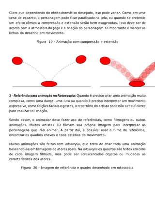 Claro que dependendo do efeito dramático desejado, isso pode variar. Como em uma
cena de espanto, o personagem pode ficar paralisado na tela, ou quando se pretende
um efeito cômico a compressão e extensão serão bem exageradas. Isso deve ser de
acordo com a atmosfera do jogo e a criação do personagem. O importante é manter as
linhas do desenho em movimento.
Figura 19 - Animação com compressão e extensão
3 - Referência para animação ou Rotoscopia: Quando é preciso criar uma animação muito
complexa, como uma dança, uma luta ou quando é preciso interpretar um movimento
expressivo, como feições faciais e gestos, o repertório do artista pode não ser suficiente
para realizar tal criação.
Sendo assim, o animador deve fazer uso de referências, como filmagens ou outras
animações. Muitos artistas 3D filmam sua própria imagem para interpretar os
personagens que irão animar. A partir daí, é possível usar o filme de referência,
encontrar os quadros chaves e toda estética do movimento.
Muitas animações são feitas com rotoscopia, que trata de criar toda uma animação
baseando-se em filmagens de atores reais. Na rotoscopia os quadros são feitos em cima
de cada imagem filmada, mas pode ser acrescentados objetos ou mudadas as
características dos atores.
Figura 20 - Imagem de referência e quadro desenhado em rotoscopia
 