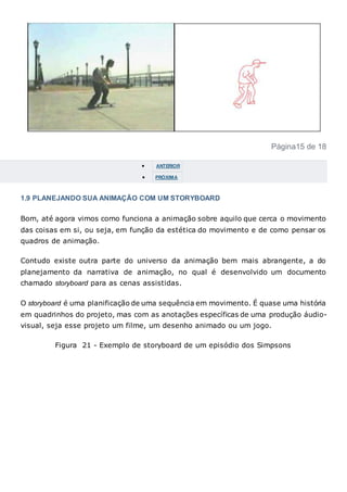 Página15 de 18
 ANTERIOR
 PRÓXIMA
1.9 PLANEJANDO SUA ANIMAÇÃO COM UM STORYBOARD
Bom, até agora vimos como funciona a animação sobre aquilo que cerca o movimento
das coisas em si, ou seja, em função da estética do movimento e de como pensar os
quadros de animação.
Contudo existe outra parte do universo da animação bem mais abrangente, a do
planejamento da narrativa de animação, no qual é desenvolvido um documento
chamado storyboard para as cenas assistidas.
O storyboard é uma planificação de uma sequência em movimento. É quase uma história
em quadrinhos do projeto, mas com as anotações específicas de uma produção áudio-
visual, seja esse projeto um filme, um desenho animado ou um jogo.
Figura 21 - Exemplo de storyboard de um episódio dos Simpsons
 