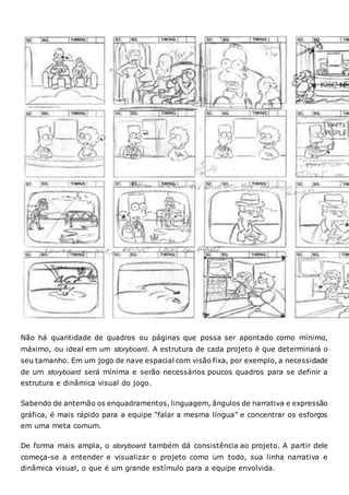 Não há quantidade de quadros ou páginas que possa ser apontado como mínimo,
máximo, ou ideal em um storyboard. A estrutura de cada projeto é que determinará o
seu tamanho. Em um jogo de nave espacial com visão fixa, por exemplo, a necessidade
de um storyboard será mínima e serão necessários poucos quadros para se definir a
estrutura e dinâmica visual do jogo.
Sabendo de antemão os enquadramentos, linguagem, ângulos de narrativa e expressão
gráfica, é mais rápido para a equipe “falar a mesma língua” e concentrar os esforços
em uma meta comum.
De forma mais ampla, o storyboard também dá consistência ao projeto. A partir dele
começa-se a entender e visualizar o projeto como um todo, sua linha narrativa e
dinâmica visual, o que é um grande estímulo para a equipe envolvida.
 