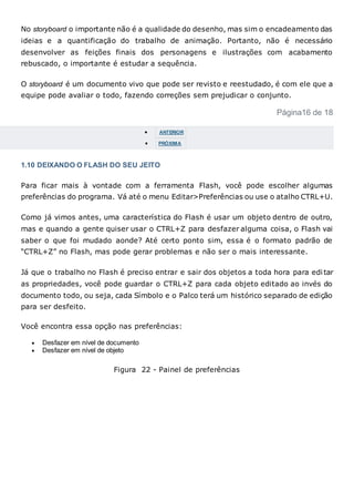 No storyboard o importante não é a qualidade do desenho, mas sim o encadeamento das
ideias e a quantificação do trabalho de animação. Portanto, não é necessário
desenvolver as feições finais dos personagens e ilustrações com acabamento
rebuscado, o importante é estudar a sequência.
O storyboard é um documento vivo que pode ser revisto e reestudado, é com ele que a
equipe pode avaliar o todo, fazendo correções sem prejudicar o conjunto.
Página16 de 18
 ANTERIOR
 PRÓXIMA
1.10 DEIXANDO O FLASH DO SEU JEITO
Para ficar mais à vontade com a ferramenta Flash, você pode escolher algumas
preferências do programa. Vá até o menu Editar>Preferências ou use o atalho CTRL+U.
Como já vimos antes, uma característica do Flash é usar um objeto dentro de outro,
mas e quando a gente quiser usar o CTRL+Z para desfazer alguma coisa, o Flash vai
saber o que foi mudado aonde? Até certo ponto sim, essa é o formato padrão de
“CTRL+Z” no Flash, mas pode gerar problemas e não ser o mais interessante.
Já que o trabalho no Flash é preciso entrar e sair dos objetos a toda hora para edi tar
as propriedades, você pode guardar o CTRL+Z para cada objeto editado ao invés do
documento todo, ou seja, cada Símbolo e o Palco terá um histórico separado de edição
para ser desfeito.
Você encontra essa opção nas preferências:
 Desfazer em nível de documento
 Desfazer em nível de objeto
Figura 22 - Painel de preferências
 