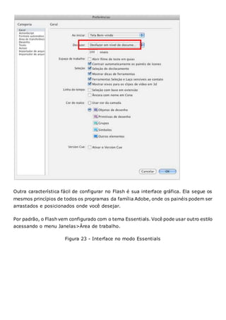 Outra característica fácil de configurar no Flash é sua interface gráfica. Ela segue os
mesmos princípios de todos os programas da família Adobe, onde os painéis podem ser
arrastados e posicionados onde você desejar.
Por padrão, o Flash vem configurado com o tema Essentials. Você pode usar outro estilo
acessando o menu Janelas>Área de trabalho.
Figura 23 - Interface no modo Essentials
 