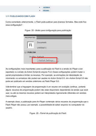  ANTERIOR
 PRÓXIMA
1.11 PUBLICANDO COM FLASH
Como comentado anteriormente, o Flash pode publicar para diversos formatos. Mas onde fica
essa configuração?
Figura 25 - Botão para configuração para publicação
As configurações mais importantes para a publicação do Flash é a versão do Player a ser
exportado e a versão do Action Script do arquivo FLA. Essas configurações podem mudar o
painel propriedades e limitar os recursos. Por exemplo, as animações de interpolação de
movimento e a armadura não podem ser usadas no Action Script 2.0. Já o Action Script 3.0 não
pode ser publicado em versões anteriores ao Flash Player 9.0.
Vale lembrar que a linguagem de programação é um recurso em evolução contínua, portanto
alguns recursos de programação podem não estar disponíveis dependendo da versão que você
usar, ou até os mesmos recursos podem ser interpretados ligeiramente diferentes em versões
mais antigas.
A exemplo disso, a publicação para Air Player contempla vários recursos de programação que o
Flash Player não possui, por exemplo, a possibilidade de salvar arquivos no computador do
usuário.
Figura 26 - Painel de publicação do Flash
 