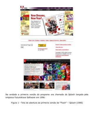 Na verdade a primeira versão do programa era chamada de Splash lançado pela
empresa FutureWave Software em 1996:
Figura 1 - Tela de abertura da primeira versão do “Flash” – Splash (1996)
 