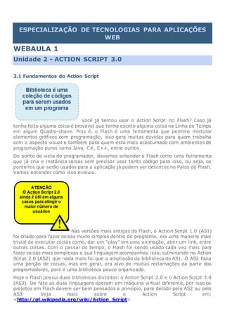 ESPECIALIZAÇÃO DE TECNOLOGIAS PARA APLICAÇÕES
WEB
WEBAULA 1
Unidade 2 - ACTION SCRIPT 3.0
2.1 Fundamentos do Action Script
Você já tentou usar o Action Script no Flash? Caso já
tenha feito alguma coisa é provável que tenha escrito alguma coisa na Linha de Tempo
em algum Quadro-chave. Pois é, o Flash é uma ferramenta que permite misturar
elementos gráficos com programação, isso gera muitas dúvidas para quem trabalha
com o aspecto visual e também para quem está mais acostumado com ambientes de
programação puros como Java, C#, C++, entre outros.
Do ponto de vista do programador, devemos entender o Flash como uma ferramenta
que já cria e instância coisas sem precisar usar tanto código para isso, ou seja, os
ponteiros que serão usados para a aplicação já podem ser descritos no Palco do Flash.
Vamos entender como isso evoluiu.
Nas versões mais antigas do Flash, o Action Script 1.0 (AS1)
foi criado para fazer coisas muito simples dentro do programa, era uma maneira mais
trivial de executar coisas como, dar um “play” em uma animação, abrir um link, entre
outras coisas. Com o passar do tempo, o Flash foi sendo usado cada vez mais para
fazer coisas mais complexas e sua linguagem acompanhou isso, culminando no Action
Script 2.0 (AS2) que nada mais foi que a ampliação da biblioteca do AS1. O AS2 fazia
uma porção de coisas, mas em geral, era alvo de muitas reclamações da parte dos
programadores, pois é uma biblioteca pouco organizada.
Hoje o Flash possui duas bibliotecas distintas: o Action Script 2.0 e o Action Script 3.0
(AS3). De fato as duas linguagens operam em máquina virtual diferente, por isso os
projetos em Flash devem ser bem pensados a princípio, para decidir pelo AS2 ou pelo
AS3. Veja mais sobre o Action Script em:
<http://pt.wikipedia.org/wiki/Action_Script>
 