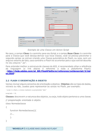 Exemplo de uma Classe em Action Script
No caso, o campo Class é o caminho para seu Script e o campo Base Class é o caminho
para a Classe que você deseja derivar sua nova Classe, você só precisa preencher o
segundo campo se estiver criando uma Classe automática do Flash, ou seja, sem um
arquivo externo de fato, caso contrário o Flash irá se orientar pelo o que estiverdescrito
no seu arquivo “.as”.
Para entender melhor a estrutura de classes do AS3, é recomendado olhar a referência
da linguagem (o link abaixo é referente a toda a plataforma Flash):
<http://help.adobe.com/pt_BR/FlashPlatform/reference/actionscript/3/ind
ex.html>
2.2 FLASH E ORIENTAÇÃO A OBJETO
Vamos revisar alguns conceitos de orientação a objetos: Objetos são os tipos de dados,
visíveis ou não, usados para representar as coisas no Flash, por exemplo:
/ nome é o objeto, e estamos mudando sua propriedade “lado”
nome.lado = 10;
Classes descrevem a natureza dos objetos, ou seja, todo objeto pertence a uma classe.
// programação orientada à objeto
class Nomedaclasse
{
function Nomedaclasse(){
//...
}
}
 