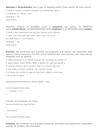 Métodos e propriedades são o que os objetos podem fazer dentro de uma Classe.
// nome é o objeto, e estamos mudando sua propriedade “lado” e
// chamando um método “virar”
nome.lado = 10;
nome.virar();
Podemos encarar as CLASSES como a natureza das coisas, os OBJETOS
como substantivos, as PROPRIEDADES como adjetivos e os MÉTODOS como verbos.
// nome é algo (substantivo) da natureza Pessoa, com o adjetivo
// “lado” que pode fazer algo como “virar”, que é um verbo
var nome:Pessoa = new Pessoa();
nome.lado = 10;
nome.virar();
Eventos são processos que ocorrem no programa que podem ser escutados para
realizar outros processos. No AS3 isso é fundamental, pois permite criar todo tipo de
interação com os objetos.
// addEventListener é um método para por um “escutador de evento” no
// objeto objeto. Event.ENTER_FRAME é apenas um valor que guarda o
// nome do evento a ser escutado e “loop” é o a função que será
// executada no mesmo momento que o evento ocorrer.
// A função loop recebe um valor do tipo Event. Existem vários tipos
// de evento no Flash.
objeto.addEventListener(Event.ENTER_FRAME, loop);
function loop(e:Event):void{
e.target.x += 5;
}
Criando um programa em Flash
function escrevaIsso (oque:String)
{
trace(oque);
}
escrevaIsso(“professor legal”);
Funções são comandos que guardam blocos de instruções que podem ser executados
quando as funções são chamadas.
 